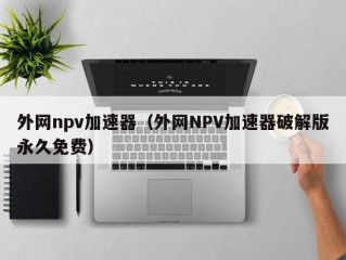 外网npv加速器（外网NPV加速器破解版永久免费）